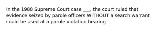 In the 1988 Supreme Court case ___, the court ruled that evidence seized by parole officers WITHOUT a search warrant could be used at a parole violation hearing