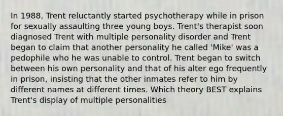 In 1988, Trent reluctantly started psychotherapy while in prison for sexually assaulting three young boys. Trent's therapist soon diagnosed Trent with multiple personality disorder and Trent began to claim that another personality he called 'Mike' was a pedophile who he was unable to control. Trent began to switch between his own personality and that of his alter ego frequently in prison, insisting that the other inmates refer to him by different names at different times. Which theory BEST explains Trent's display of multiple personalities