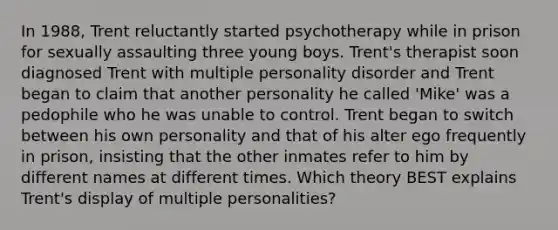 In 1988, Trent reluctantly started psychotherapy while in prison for sexually assaulting three young boys. Trent's therapist soon diagnosed Trent with multiple personality disorder and Trent began to claim that another personality he called 'Mike' was a pedophile who he was unable to control. Trent began to switch between his own personality and that of his alter ego frequently in prison, insisting that the other inmates refer to him by different names at different times. Which theory BEST explains Trent's display of multiple personalities?