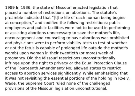 1989 In 1986, the state of Missouri enacted legislation that placed a number of restrictions on abortions. The statute's preamble indicated that "[t]he life of each human being begins at conception," and codified the following restrictions: public employees and public facilities were not to be used in performing or assisting abortions unnecessary to save the mother's life, encouragement and counseling to have abortions was prohibited and physicians were to perform viability tests (a test of whether or not the fetus is capable of prolonged life outside the mother's womb) upon women in their twentieth (or more) week of pregnancy. Did the Missouri restrictions unconstitutionally infringe upon the right to privacy or the Equal Protection Clause of the Fourteenth Amendment? No; allowed states to restrict access to abortion services significantly. While emphasizing that it was not revisiting the essential portions of the holding in Roe v. Wade, the Supreme Court ruled none of the challenged provisions of the Missouri legislation unconstitutional.