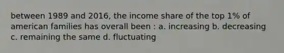 between 1989 and 2016, the income share of the top 1% of american families has overall been : a. increasing b. decreasing c. remaining the same d. fluctuating