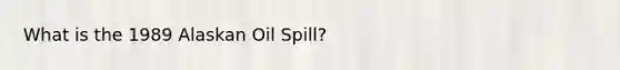 What is the 1989 Alaskan Oil Spill?