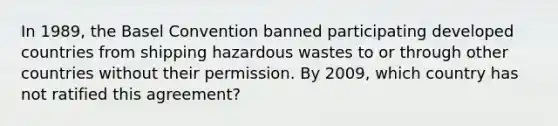 In 1989, the Basel Convention banned participating developed countries from shipping hazardous wastes to or through other countries without their permission. By 2009, which country has not ratified this agreement?