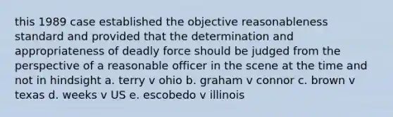 this 1989 case established the objective reasonableness standard and provided that the determination and appropriateness of deadly force should be judged from the perspective of a reasonable officer in the scene at the time and not in hindsight a. terry v ohio b. graham v connor c. brown v texas d. weeks v US e. escobedo v illinois