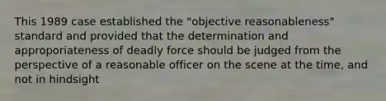 This 1989 case established the "objective reasonableness" standard and provided that the determination and approporiateness of deadly force should be judged from the perspective of a reasonable officer on the scene at the time, and not in hindsight