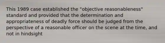 This 1989 case established the "objective reasonableness" standard and provided that the determination and appropriateness of deadly force should be judged from the perspective of a reasonable officer on the scene at the time, and not in hindsight