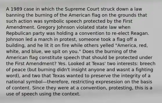 A 1989 case in which the Supreme Court struck down a law banning the burning of the American flag on the grounds that such action was symbolic speech protected by the First Amendment. Gregory Johnson violated state law when Repbulican party was holding a convention to re-elect Reagan. Johnson led a march in protest, someone took a flag off a building, and he lit it on fire while others yelled "America, red, white, and blue, we spit on you." Does the burning of the American flag constitute speech that should be protected under the First Amendment? Yes. Looked at Texas' two interests: breech of peace (but burning didn't insight anyone and wasnt a fighting word), and two that Texas wanted to preserve the integrity of a national symbol—therefore, restricting expresesion on the basis of content. Since they were at a convention, protesting, this is a use of speech using the context.