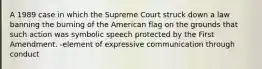 A 1989 case in which the Supreme Court struck down a law banning the burning of the American flag on the grounds that such action was symbolic speech protected by the First Amendment. -element of expressive communication through conduct