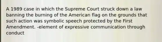 A 1989 case in which the Supreme Court struck down a law banning the burning of the American flag on the grounds that such action was symbolic speech protected by the First Amendment. -element of expressive communication through conduct