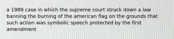 a 1989 case in which the supreme court struck down a law banning the burning of the american flag on the grounds that such action was symbolic speech protected by the first amendment