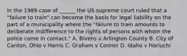 In the 1989 case of ______ the US supreme court ruled that a "failure to train" can become the basis for legal liability on the part of a municipality where the "failure to train amounts to deliberate indifference to the rights of persons with whom the police come in contact." A. Bivens v Arlington County B. City of Canton, Ohio v Harris C. Graham v Connor D. Idaho v Horiuchi