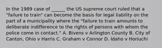 In the 1989 case of ______ the US supreme court ruled that a "failure to train" can become the basis for legal liability on the part of a municipality where the "failure to train amounts to deliberate indifference to the rights of persons with whom the police come in contact." A. Bivens v Arlington County B. City of Canton, Ohio v Harris C. Graham v Connor D. Idaho v Horiuchi