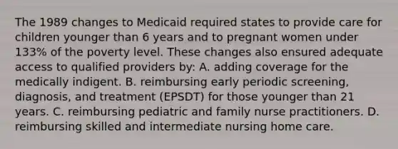 The 1989 changes to Medicaid required states to provide care for children younger than 6 years and to pregnant women under 133% of the poverty level. These changes also ensured adequate access to qualified providers by: A. adding coverage for the medically indigent. B. reimbursing early periodic screening, diagnosis, and treatment (EPSDT) for those younger than 21 years. C. reimbursing pediatric and family nurse practitioners. D. reimbursing skilled and intermediate nursing home care.