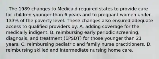 . The 1989 changes to Medicaid required states to provide care for children younger than 6 years and to pregnant women under 133% of the poverty level. These changes also ensured adequate access to qualified providers by: A. adding coverage for the medically indigent. B. reimbursing early periodic screening, diagnosis, and treatment (EPSDT) for those younger than 21 years. C. reimbursing pediatric and family nurse practitioners. D. reimbursing skilled and intermediate nursing home care.