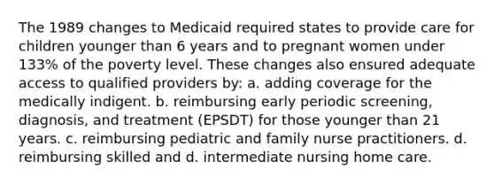 The 1989 changes to Medicaid required states to provide care for children younger than 6 years and to pregnant women under 133% of the poverty level. These changes also ensured adequate access to qualified providers by: a. adding coverage for the medically indigent. b. reimbursing early periodic screening, diagnosis, and treatment (EPSDT) for those younger than 21 years. c. reimbursing pediatric and family nurse practitioners. d. reimbursing skilled and d. intermediate nursing home care.