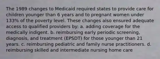 The 1989 changes to Medicaid required states to provide care for children younger than 6 years and to pregnant women under 133% of the poverty level. These changes also ensured adequate access to qualified providers by: a. adding coverage for the medically indigent. b. reimbursing early periodic screening, diagnosis, and treatment (EPSDT) for those younger than 21 years. c. reimbursing pediatric and family nurse practitioners. d. reimbursing skilled and intermediate nursing home care