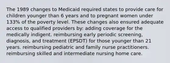 The 1989 changes to Medicaid required states to provide care for children younger than 6 years and to pregnant women under 133% of the poverty level. These changes also ensured adequate access to qualified providers by: adding coverage for the medically indigent. reimbursing early periodic screening, diagnosis, and treatment (EPSDT) for those younger than 21 years. reimbursing pediatric and family nurse practitioners. reimbursing skilled and intermediate nursing home care.