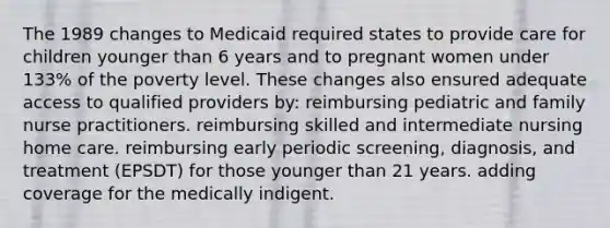 The 1989 changes to Medicaid required states to provide care for children younger than 6 years and to pregnant women under 133% of the poverty level. These changes also ensured adequate access to qualified providers by: reimbursing pediatric and family nurse practitioners. reimbursing skilled and intermediate nursing home care. reimbursing early periodic screening, diagnosis, and treatment (EPSDT) for those younger than 21 years. adding coverage for the medically indigent.