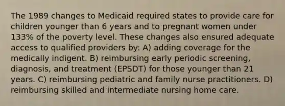 The 1989 changes to Medicaid required states to provide care for children younger than 6 years and to pregnant women under 133% of the poverty level. These changes also ensured adequate access to qualified providers by: A) adding coverage for the medically indigent. B) reimbursing early periodic screening, diagnosis, and treatment (EPSDT) for those younger than 21 years. C) reimbursing pediatric and family nurse practitioners. D) reimbursing skilled and intermediate nursing home care.