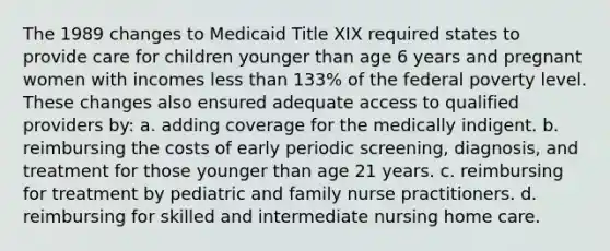 The 1989 changes to Medicaid Title XIX required states to provide care for children younger than age 6 years and pregnant women with incomes less than 133% of the federal poverty level. These changes also ensured adequate access to qualified providers by: a. adding coverage for the medically indigent. b. reimbursing the costs of early periodic screening, diagnosis, and treatment for those younger than age 21 years. c. reimbursing for treatment by pediatric and family nurse practitioners. d. reimbursing for skilled and intermediate nursing home care.