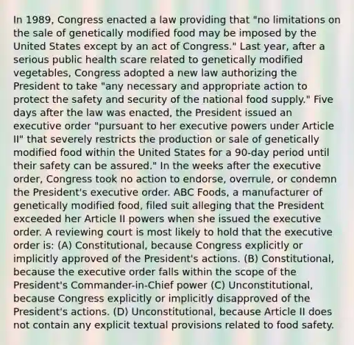 In 1989, Congress enacted a law providing that "no limitations on the sale of genetically modified food may be imposed by the United States except by an act of Congress." Last year, after a serious public health scare related to genetically modified vegetables, Congress adopted a new law authorizing the President to take "any necessary and appropriate action to protect the safety and security of the national food supply." Five days after the law was enacted, the President issued an executive order "pursuant to her executive powers under Article II" that severely restricts the production or sale of genetically modified food within the United States for a 90-day period until their safety can be assured." In the weeks after the executive order, Congress took no action to endorse, overrule, or condemn the President's executive order. ABC Foods, a manufacturer of genetically modified food, filed suit alleging that the President exceeded her Article II powers when she issued the executive order. A reviewing court is most likely to hold that the executive order is: (A) Constitutional, because Congress explicitly or implicitly approved of the President's actions. (B) Constitutional, because the executive order falls within the scope of the President's Commander-in-Chief power (C) Unconstitutional, because Congress explicitly or implicitly disapproved of the President's actions. (D) Unconstitutional, because Article II does not contain any explicit textual provisions related to food safety.