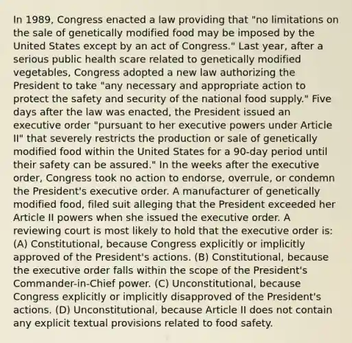 In 1989, Congress enacted a law providing that "no limitations on the sale of genetically modified food may be imposed by the United States except by an act of Congress." Last year, after a serious public health scare related to genetically modified vegetables, Congress adopted a new law authorizing the President to take "any necessary and appropriate action to protect the safety and security of the national food supply." Five days after the law was enacted, the President issued an executive order "pursuant to her executive powers under Article II" that severely restricts the production or sale of genetically modified food within the United States for a 90-day period until their safety can be assured." In the weeks after the executive order, Congress took no action to endorse, overrule, or condemn the President's executive order. A manufacturer of genetically modified food, filed suit alleging that the President exceeded her Article II powers when she issued the executive order. A reviewing court is most likely to hold that the executive order is: (A) Constitutional, because Congress explicitly or implicitly approved of the President's actions. (B) Constitutional, because the executive order falls within the scope of the President's Commander-in-Chief power. (C) Unconstitutional, because Congress explicitly or implicitly disapproved of the President's actions. (D) Unconstitutional, because Article II does not contain any explicit textual provisions related to food safety.