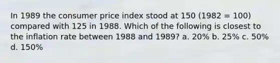 In 1989 the consumer price index stood at 150 (1982 = 100) compared with 125 in 1988. Which of the following is closest to the inflation rate between 1988 and 1989? a. 20% b. 25% c. 50% d. 150%