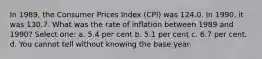 In 1989, the Consumer Prices Index (CPI) was 124.0. In 1990, it was 130.7. What was the rate of inflation between 1989 and 1990? Select one: a. 5.4 per cent b. 5.1 per cent c. 6.7 per cent. d. You cannot tell without knowing the base year.