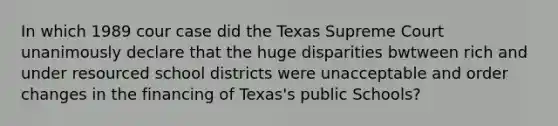 In which 1989 cour case did the Texas Supreme Court unanimously declare that the huge disparities bwtween rich and under resourced school districts were unacceptable and order changes in the financing of Texas's public Schools?