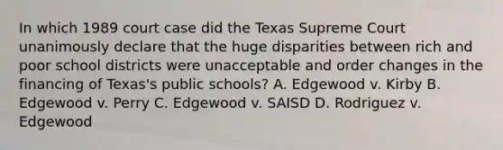 In which 1989 court case did the Texas Supreme Court unanimously declare that the huge disparities between rich and poor school districts were unacceptable and order changes in the financing of Texas's public schools? A. Edgewood v. Kirby B. Edgewood v. Perry C. Edgewood v. SAISD D. Rodriguez v. Edgewood