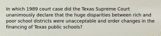 In which 1989 court case did the Texas Supreme Court unanimously declare that the huge disparities between rich and poor school districts were unacceptable and order changes in the financing of Texas public schools?