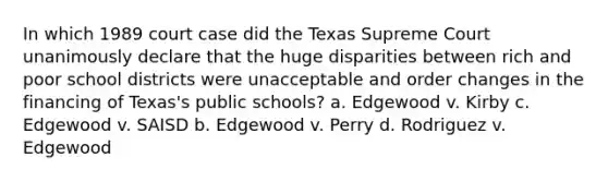 In which 1989 court case did the Texas Supreme Court unanimously declare that the huge disparities between rich and poor school districts were unacceptable and order changes in the financing of Texas's public schools? a. Edgewood v. Kirby c. Edgewood v. SAISD b. Edgewood v. Perry d. Rodriguez v. Edgewood