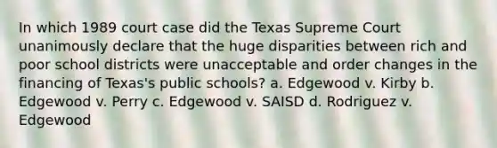 In which 1989 court case did the Texas Supreme Court unanimously declare that the huge disparities between rich and poor school districts were unacceptable and order changes in the financing of Texas's public schools? a. Edgewood v. Kirby b. Edgewood v. Perry c. Edgewood v. SAISD d. Rodriguez v. Edgewood