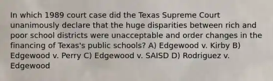 In which 1989 court case did the Texas Supreme Court unanimously declare that the huge disparities between rich and poor school districts were unacceptable and order changes in the financing of Texas's public schools? A) Edgewood v. Kirby B) Edgewood v. Perry C) Edgewood v. SAISD D) Rodriguez v. Edgewood