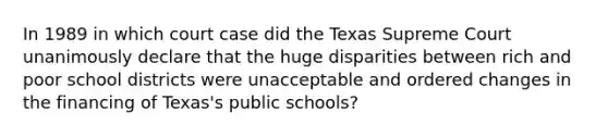 In 1989 in which court case did the Texas Supreme Court unanimously declare that the huge disparities between rich and poor school districts were unacceptable and ordered changes in the financing of Texas's public schools?