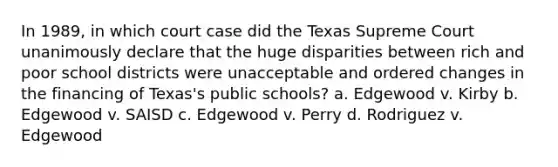 In 1989, in which court case did the Texas Supreme Court unanimously declare that the huge disparities between rich and poor school districts were unacceptable and ordered changes in the financing of Texas's public schools? a. Edgewood v. Kirby b. Edgewood v. SAISD c. Edgewood v. Perry d. Rodriguez v. Edgewood