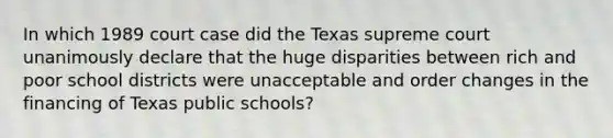 In which 1989 court case did the Texas supreme court unanimously declare that the huge disparities between rich and poor school districts were unacceptable and order changes in the financing of Texas public schools?