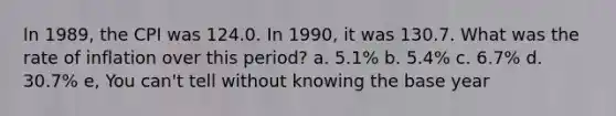 In 1989, the CPI was 124.0. In 1990, it was 130.7. What was the rate of inflation over this period? a. 5.1% b. 5.4% c. 6.7% d. 30.7% e, You can't tell without knowing the base year