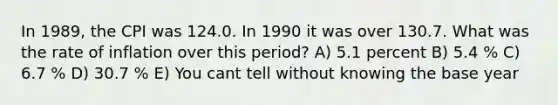 In 1989, the CPI was 124.0. In 1990 it was over 130.7. What was the rate of inflation over this period? A) 5.1 percent B) 5.4 % C) 6.7 % D) 30.7 % E) You cant tell without knowing the base year