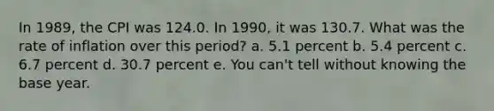 In 1989, the CPI was 124.0. In 1990, it was 130.7. What was the rate of inflation over this period? a. 5.1 percent b. 5.4 percent c. 6.7 percent d. 30.7 percent e. You can't tell without knowing the base year.