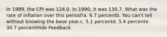 In 1989, the CPI was 124.0. In 1990, it was 130.7. What was the rate of inflation over this period?a. 6.7 percentb. You can't tell without knowing the base year.c. 5.1 percentd. 5.4 percente. 30.7 percentHide Feedback