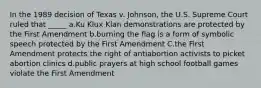 In the 1989 decision of Texas v. Johnson, the U.S. Supreme Court ruled that _____ a.Ku Klux Klan demonstrations are protected by the First Amendment b.burning the flag is a form of symbolic speech protected by the First Amendment C.the First Amendment protects the right of antiabortion activists to picket abortion clinics d.public prayers at high school football games violate the First Amendment