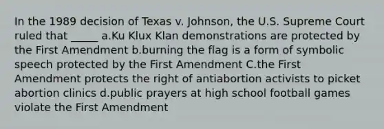 In the 1989 decision of Texas v. Johnson, the U.S. Supreme Court ruled that _____ a.Ku Klux Klan demonstrations are protected by the First Amendment b.burning the flag is a form of symbolic speech protected by the First Amendment C.the First Amendment protects the right of antiabortion activists to picket abortion clinics d.public prayers at high school football games violate the First Amendment