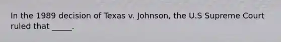 In the 1989 decision of Texas v. Johnson, the U.S Supreme Court ruled that _____.