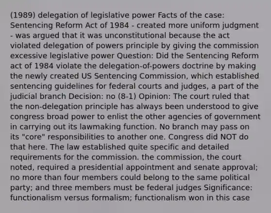 (1989) delegation of legislative power Facts of the case: Sentencing Reform Act of 1984 - created more uniform judgment - was argued that it was unconstitutional because the act violated delegation of powers principle by giving the commission excessive legislative power Question: Did the Sentencing Reform act of 1984 violate the delegation-of-powers doctrine by making the newly created US Sentencing Commission, which established sentencing guidelines for federal courts and judges, a part of the judicial branch Decision: no (8-1) Opinion: The court ruled that the non-delegation principle has always been understood to give congress broad power to enlist the other agencies of government in carrying out its lawmaking function. No branch may pass on its "core" responsibilities to another one. Congress did NOT do that here. The law established quite specific and detailed requirements for the commission. the commission, the court noted, required a presidential appointment and senate approval; no more than four members could belong to the same political party; and three members must be federal judges Significance: functionalism versus formalism; functionalism won in this case