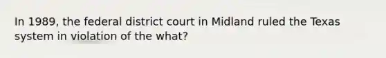 In 1989, the federal district court in Midland ruled the Texas system in violation of the what?