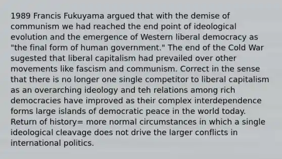 1989 Francis Fukuyama argued that with the demise of communism we had reached the end point of ideological evolution and the emergence of Western liberal democracy as "the final form of human government." The end of the Cold War sugested that liberal capitalism had prevailed over other movements like fascism and communism. Correct in the sense that there is no longer one single competitor to liberal capitalism as an overarching ideology and teh relations among rich democracies have improved as their complex interdependence forms large islands of democratic peace in the world today. Return of history= more normal circumstances in which a single ideological cleavage does not drive the larger conflicts in international politics.