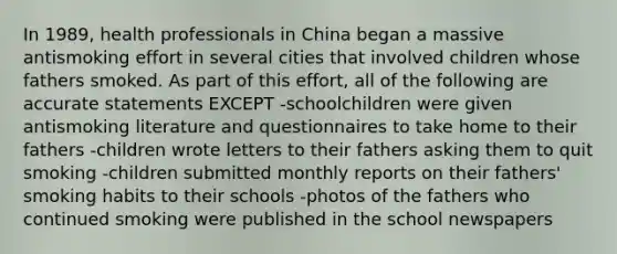 In 1989, health professionals in China began a massive antismoking effort in several cities that involved children whose fathers smoked. As part of this effort, all of the following are accurate statements EXCEPT -schoolchildren were given antismoking literature and questionnaires to take home to their fathers -children wrote letters to their fathers asking them to quit smoking -children submitted monthly reports on their fathers' smoking habits to their schools -photos of the fathers who continued smoking were published in the school newspapers