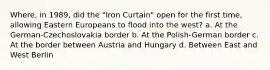 Where, in 1989, did the "Iron Curtain" open for the first time, allowing Eastern Europeans to flood into the west? a. At the German-Czechoslovakia border b. At the Polish-German border c. At the border between Austria and Hungary d. Between East and West Berlin