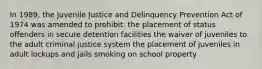 In 1989, the Juvenile Justice and Delinquency Prevention Act of 1974 was amended to prohibit: the placement of status offenders in secure detention facilities the waiver of juveniles to the adult criminal justice system the placement of juveniles in adult lockups and jails smoking on school property